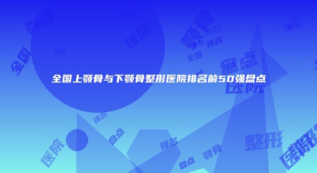 全国上颚骨与下颚骨整形医院排名前50强盘点