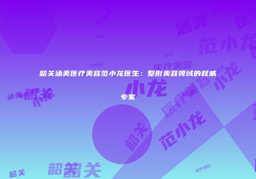 韶关涵美医疗美容范小龙医生：整形美容领域的权威专家