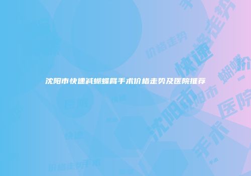 沈阳市快速减蝴蝶臂手术价格走势及医院推荐