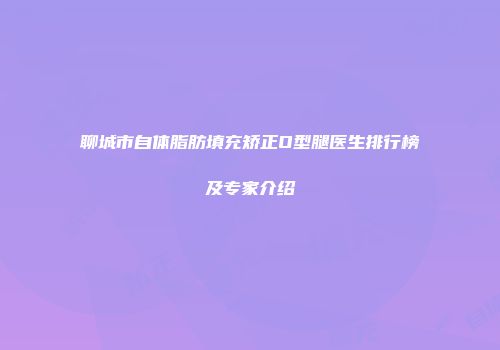 聊城市自体脂肪填充矫正O型腿医生排行榜及专家介绍