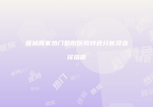 晋城两家热门整形医院特色分析及选择指南