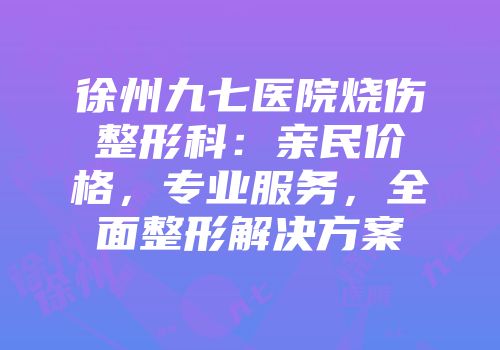 徐州九七医院烧伤整形科：亲民价格，专业服务，全面整形解决方案