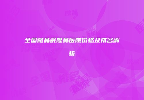全国微晶瓷隆鼻医院价格及排名解析