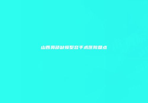 山西鼻部缺损整容手术医院盘点