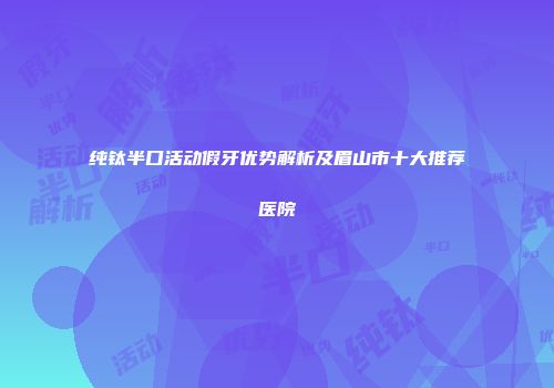 纯钛半口活动假牙优势解析及眉山市十大推荐医院