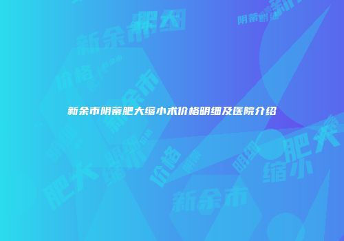 新余市阴蒂肥大缩小术价格明细及医院介绍