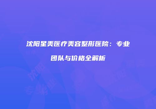 沈阳星美医疗美容整形医院：专业团队与价格全解析