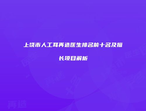 上饶市人工耳再造医生排名前十名及擅长项目解析