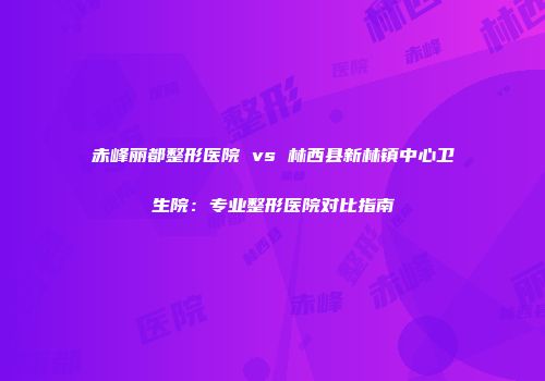 赤峰丽都整形医院 vs 林西县新林镇中心卫生院：专业整形医院对比指南