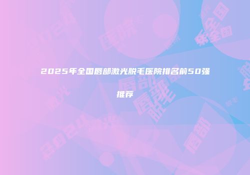 2025年全国唇部激光脱毛医院排名前50强推荐