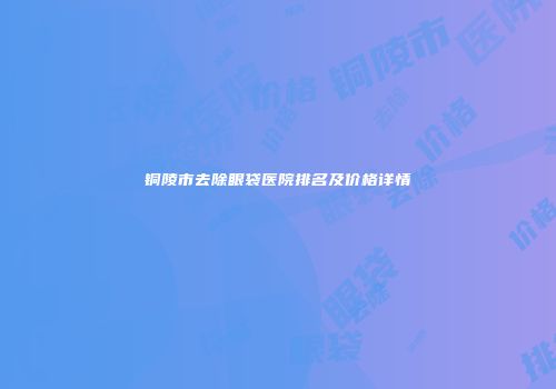 铜陵市去除眼袋医院排名及价格详情