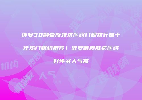 淮安3D颧骨旋转术医院口碑排行前十佳热门机构推荐！淮安市皮肤病医院好评多人气高