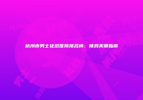 杭州市男士祛斑医院排名榜：辣妈美丽指南