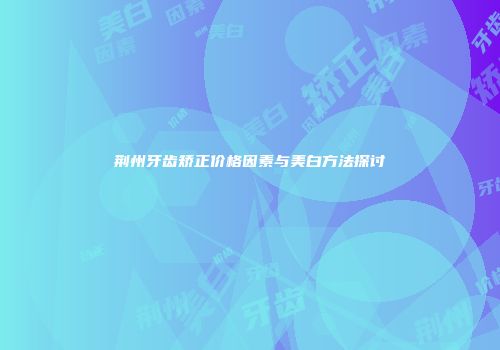荆州牙齿矫正价格因素与美白方法探讨