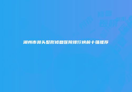 湖州市鼻头整形修复医院排行榜前十强推荐