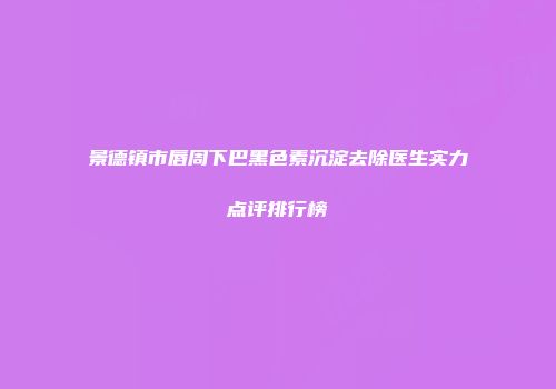 景德镇市唇周下巴黑色素沉淀去除医生实力点评排行榜
