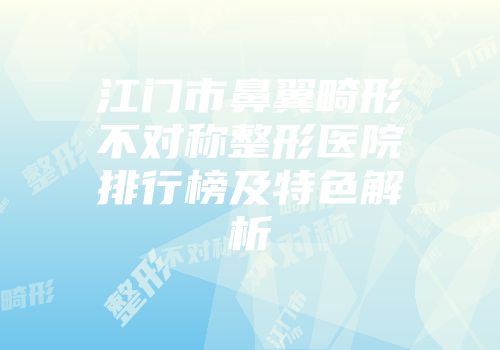 江门市鼻翼畸形不对称整形医院排行榜及特色解析