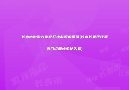 长春市做激光治疗红皮肤好的医院(长春长莱医疗美容门诊部榜单抢先看)