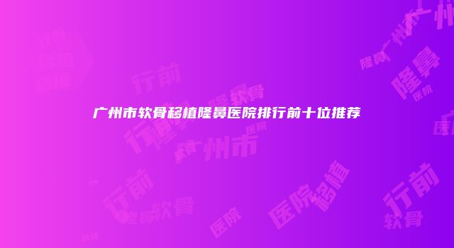 广州市软骨移植隆鼻医院排行前十位推荐