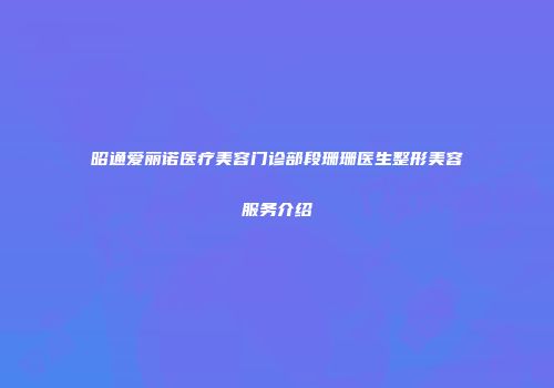 昭通爱丽诺医疗美容门诊部段珊珊医生整形美容服务介绍