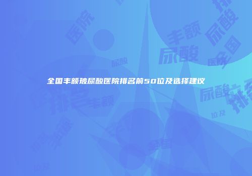 全国丰额玻尿酸医院排名前50位及选择建议