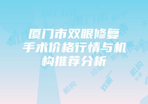 厦门市双眼修复手术价格行情与机构推荐分析