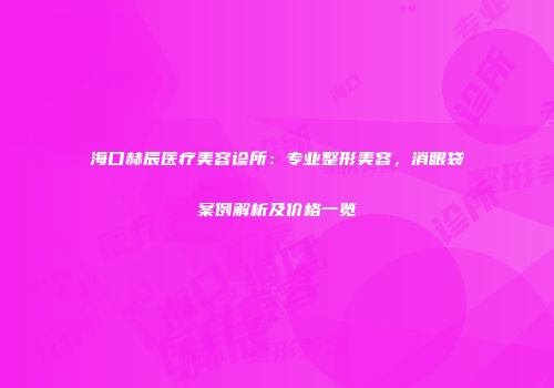 海口赫辰医疗美容诊所：专业整形美容，消眼袋案例解析及价格一览