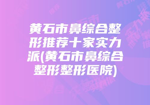 黄石市鼻综合整形推荐十家实力派(黄石市鼻综合整形整形医院)