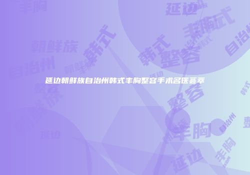 延边朝鲜族自治州韩式丰胸整容手术名医荟萃