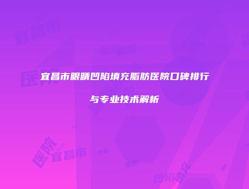 宜昌市眼睛凹陷填充脂肪医院口碑排行与专业技术解析