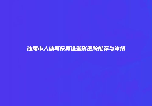 汕尾市人体耳朵再造整形医院推荐与详情