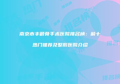 南京市丰颧骨手术医院排名榜：前十热门推荐及整形医院介绍