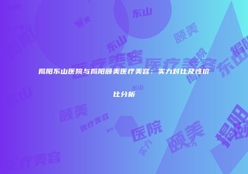 揭阳东山医院与揭阳颐美医疗美容：实力对比及性价比分析