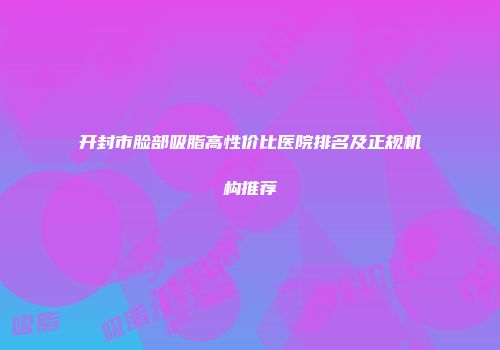 开封市脸部吸脂高性价比医院排名及正规机构推荐