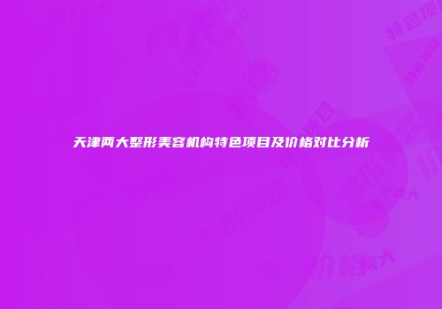 天津两大整形美容机构特色项目及价格对比分析