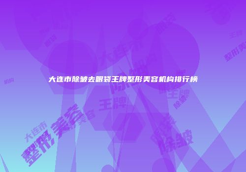 大连市除皱去眼袋王牌整形美容机构排行榜