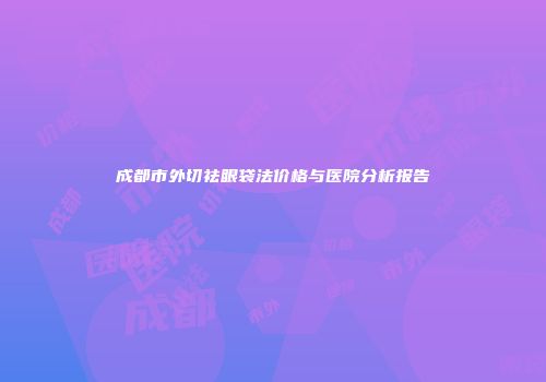 成都市外切祛眼袋法价格与医院分析报告