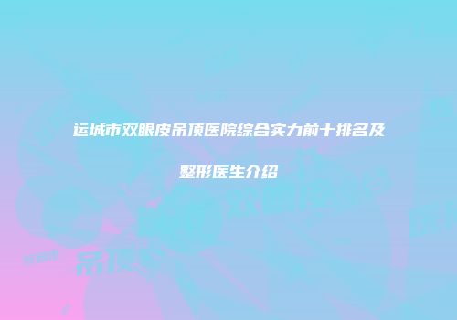 运城市双眼皮吊顶医院综合实力前十排名及整形医生介绍