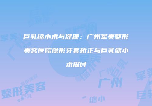 巨乳缩小术与健康：广州军美整形美容医院隐形牙套矫正与巨乳缩小术探讨