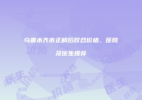 乌鲁木齐市正畸后咬合价格、医院及医生推荐