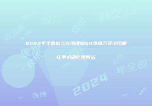 2025年全国韩艺纹绣医院50强排名及纹绣眼线手术副作用解析