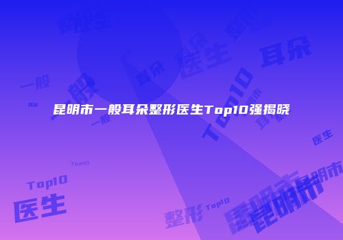 昆明市一般耳朵整形医生Top10强揭晓