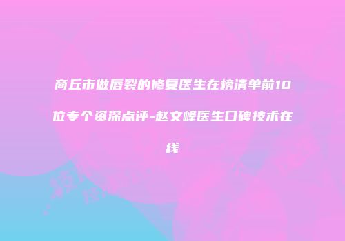 商丘市做唇裂的修复医生在榜清单前10位专个资深点评-赵文峰医生口碑技术在线