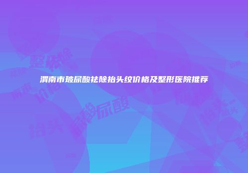 渭南市玻尿酸祛除抬头纹价格及整形医院推荐