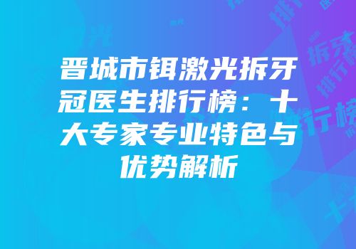 晋城市铒激光拆牙冠医生排行榜：十大专家专业特色与优势解析