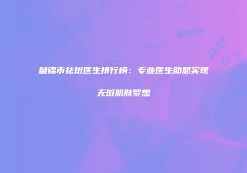 盘锦市祛斑医生排行榜：专业医生助您实现无斑肌肤梦想