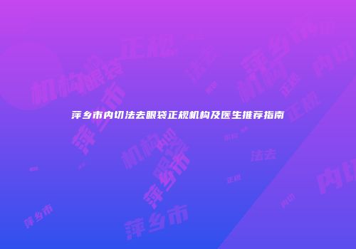 萍乡市内切法去眼袋正规机构及医生推荐指南
