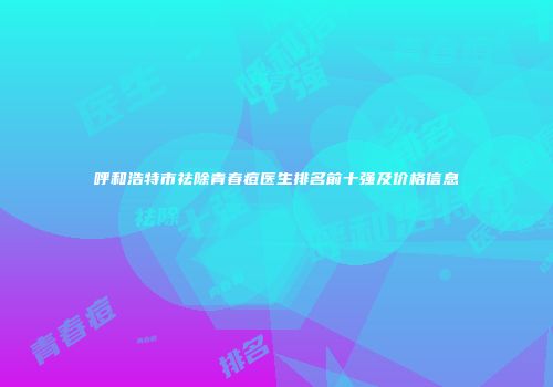 呼和浩特市祛除青春痘医生排名前十强及价格信息