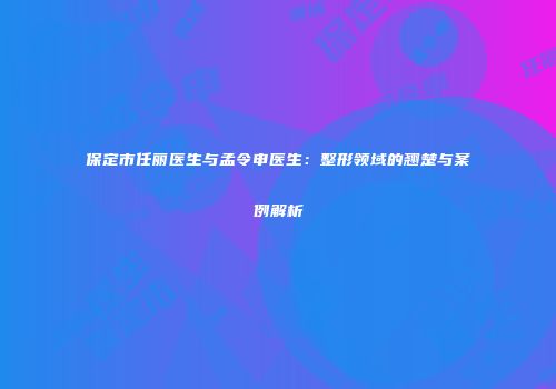 保定市任丽医生与孟令申医生：整形领域的翘楚与案例解析