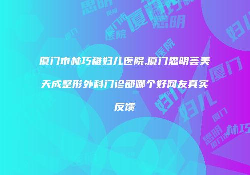 厦门市林巧稚妇儿医院,厦门思明荟美天成整形外科门诊部哪个好网友真实反馈
